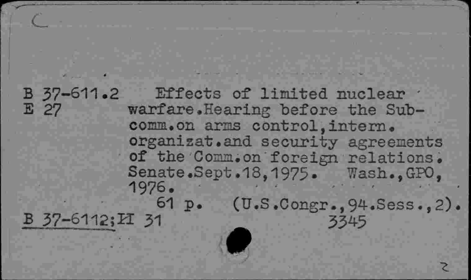 ﻿B 37-611.2 Effects of limited nuclear '
E 27	warfare.Hearing before the Sub-
comm.on arms control,intern, organisât.and security agreements of the Comm.on foreign relations. Senate.Sept.18,1975.	Wash.,GPO,
1976.	' '	- •	-	-	•
61 p. (U.S.Congr.,94.Sess.,2).
B 37-6112;PI 31	5345
7